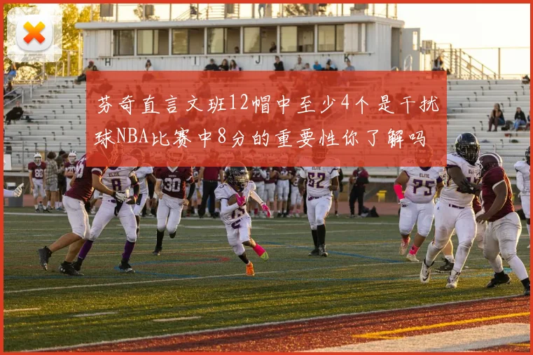 芬奇直言文班12帽中至少4个是干扰球NBA比赛中8分的重要性你了解吗
