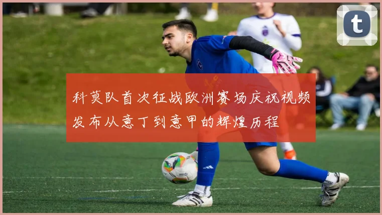科莫队首次征战欧洲赛场庆祝视频发布从意丁到意甲的辉煌历程