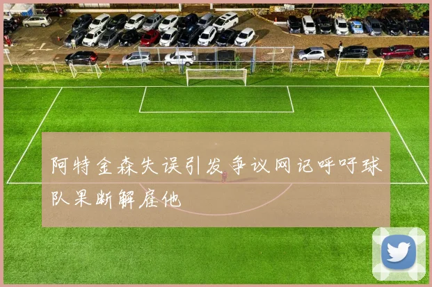 阿特金森失误引发争议网记呼吁球队果断解雇他