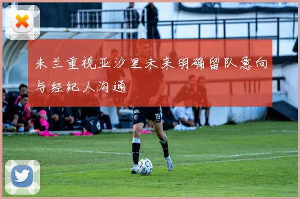 米兰重视亚沙里未来明确留队意向与经纪人沟通