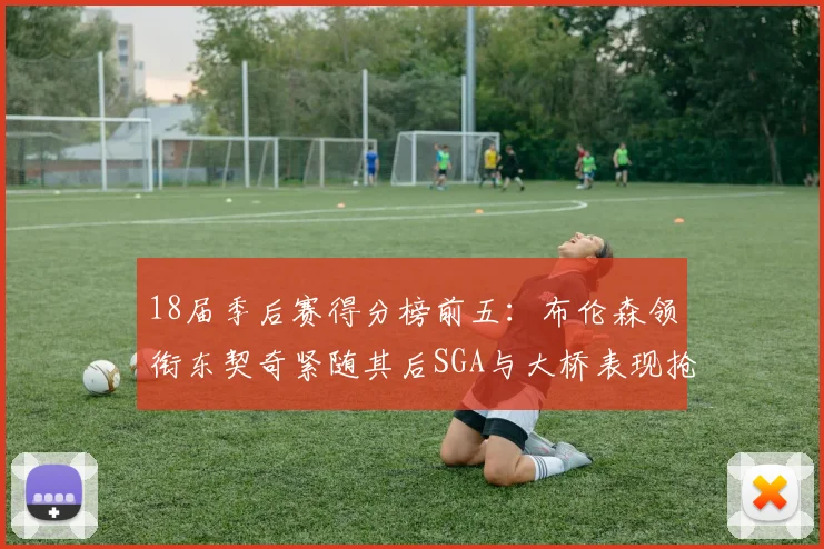 18届季后赛得分榜前五：布伦森领衔东契奇紧随其后SGA与大桥表现抢眼