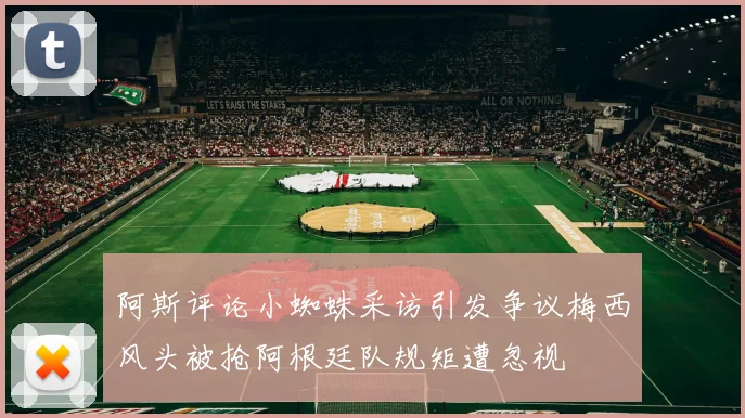 阿斯评论小蜘蛛采访引发争议梅西风头被抢阿根廷队规矩遭忽视
