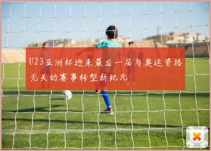 U23亚洲杯迎来最后一届与奥运资格无关的赛事转型新纪元