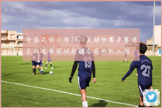 中国足协公布2026五超联赛参赛俱乐部名单深圳新疆各有两队入围