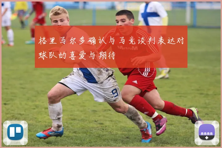 格里马尔多确认与马竞谈判表达对球队的喜爱与期待