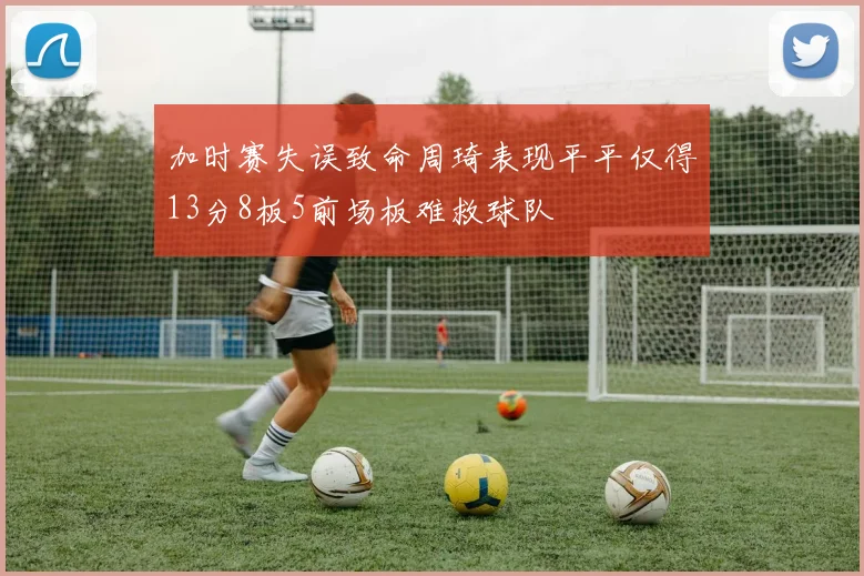 加时赛失误致命周琦表现平平仅得13分8板5前场板难救球队