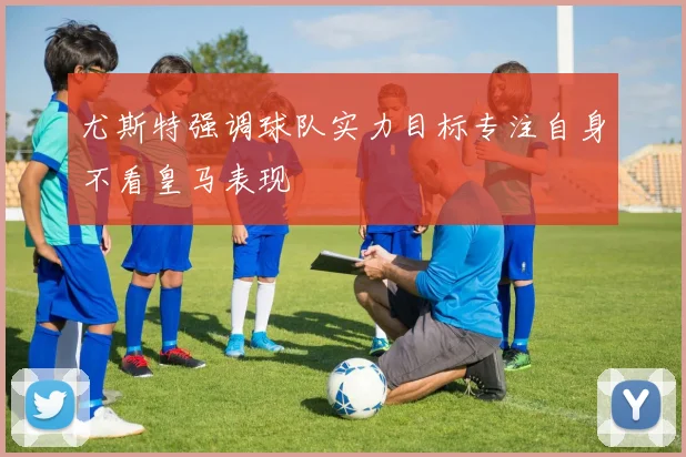 尤斯特强调球队实力目标专注自身不看皇马表现