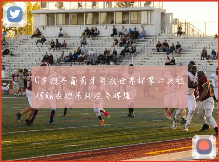 C罗携手葡萄牙再战世界杯第六次征程能否迎来好运与辉煌